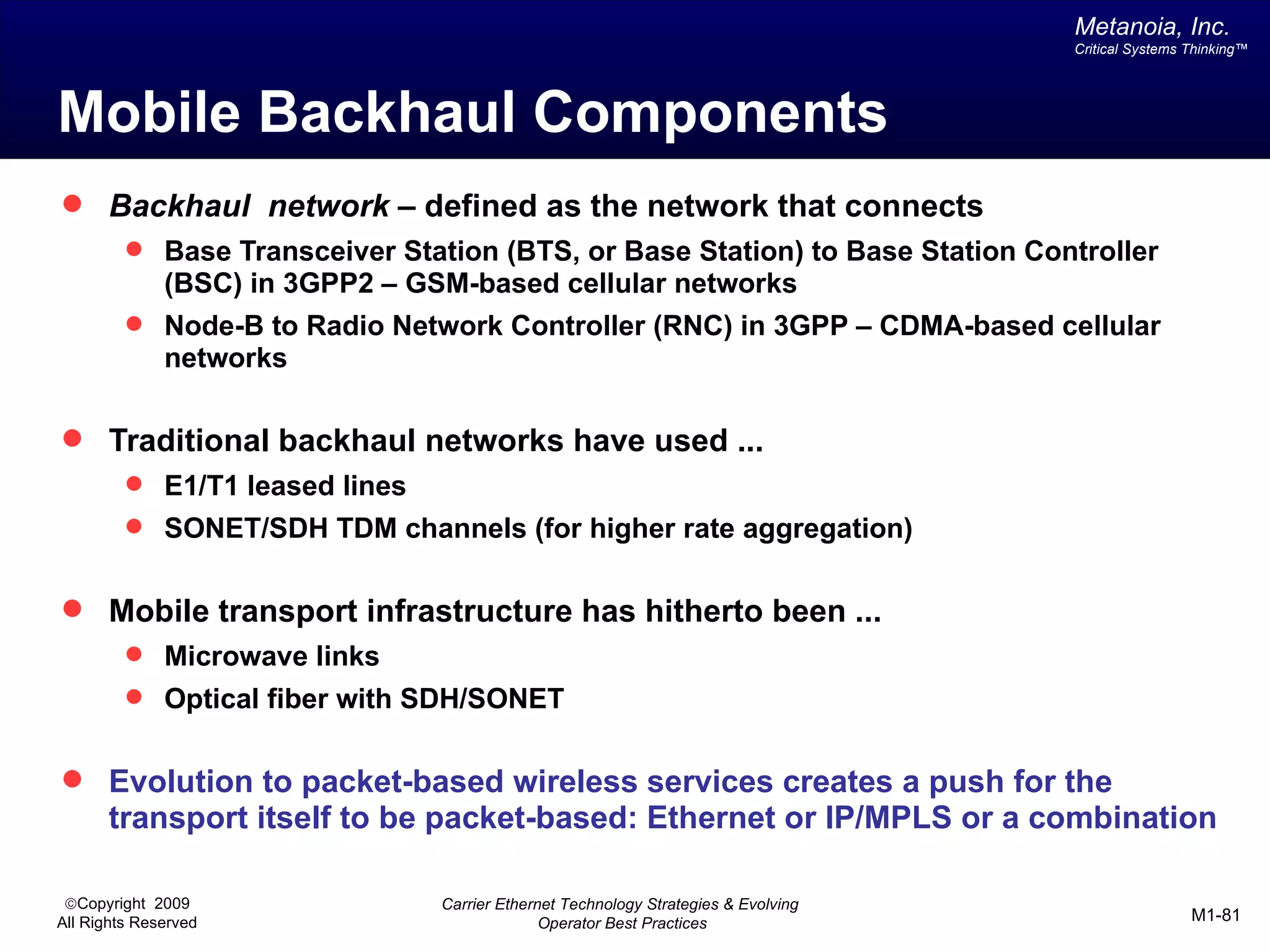 Metanoia, Inc.
                                                                                     Critical Systems Thinking™




Mobile Backhaul Components
 Backhaul network – defined as the network that connects
          Base Transceiver Station (BTS, or Base Station) to Base Station Controller
              (BSC) in 3GPP2 – GSM-based cellular networks
          Node-B to Radio Network Controller (RNC) in 3GPP – CDMA-based cellular
              networks

 Traditional backhaul networks have used ...
          E1/T1 leased lines
          SONET/SDH TDM channels (for higher rate aggregation)


 Mobile transport infrastructure has hitherto been ...
          Microwave links
          Optical fiber with SDH/SONET


 Evolution to packet-based wireless services creates a push for the
       transport itself to be packet-based: Ethernet or IP/MPLS or a combination

 ©Copyright 2009                 Carrier Ethernet Technology Strategies & Evolving
All Rights Reserved                            Operator Best Practices                                M1-81
 