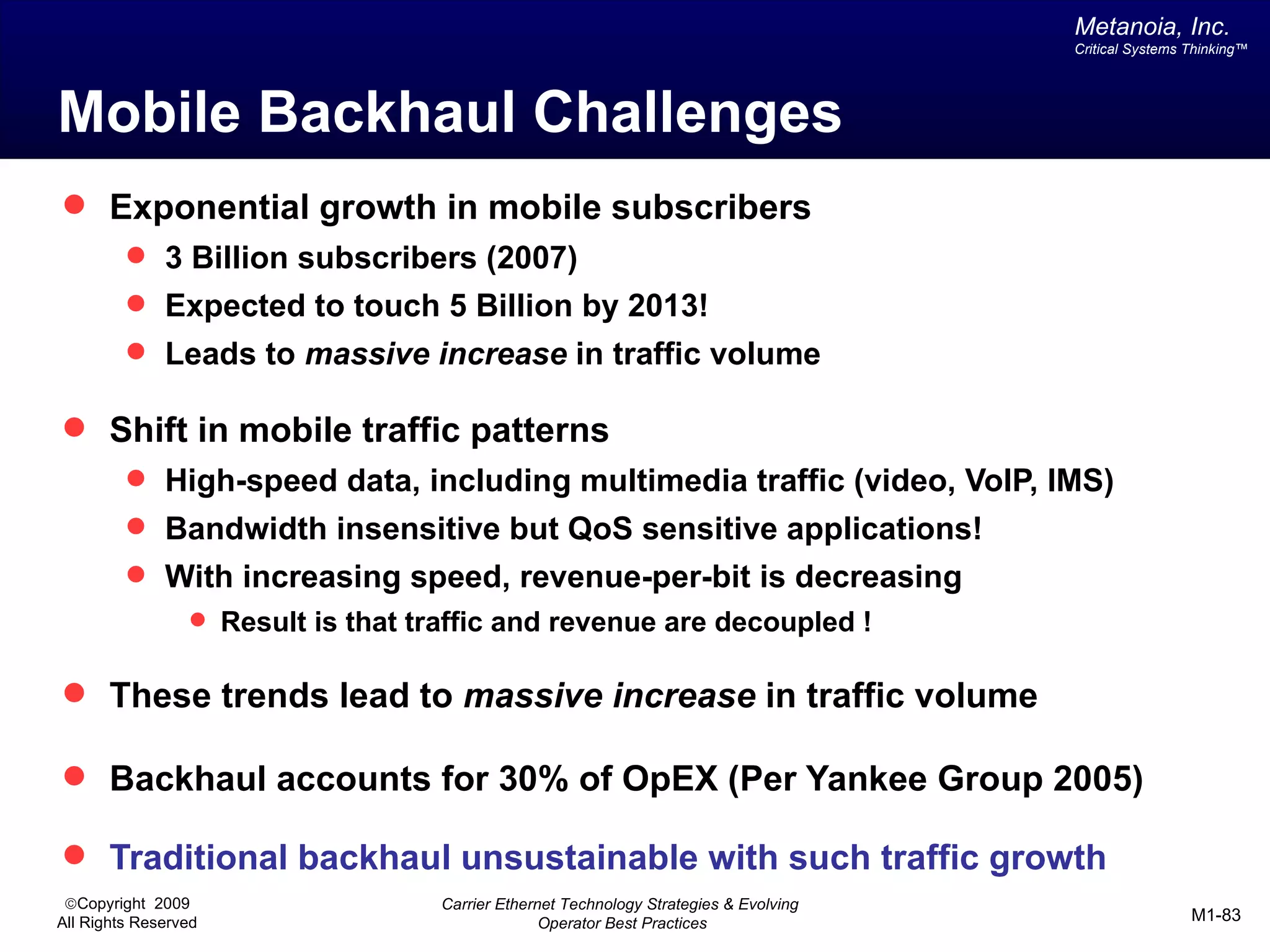 Metanoia, Inc.
                                                                                        Critical Systems Thinking™




Mobile Backhaul Challenges
 Exponential growth in mobile subscribers
          3 Billion subscribers (2007)
          Expected to touch 5 Billion by 2013!
          Leads to massive increase in traffic volume

 Shift in mobile traffic patterns
          High-speed data, including multimedia traffic (video, VoIP, IMS)
          Bandwidth insensitive but QoS sensitive applications!
          With increasing speed, revenue-per-bit is decreasing
                  Result is that traffic and revenue are decoupled !


 These trends lead to massive increase in traffic volume

 Backhaul accounts for 30% of OpEX (Per Yankee Group 2005)

 Traditional backhaul unsustainable with such traffic growth
 ©Copyright 2009                    Carrier Ethernet Technology Strategies & Evolving
All Rights Reserved                               Operator Best Practices                                M1-83
 