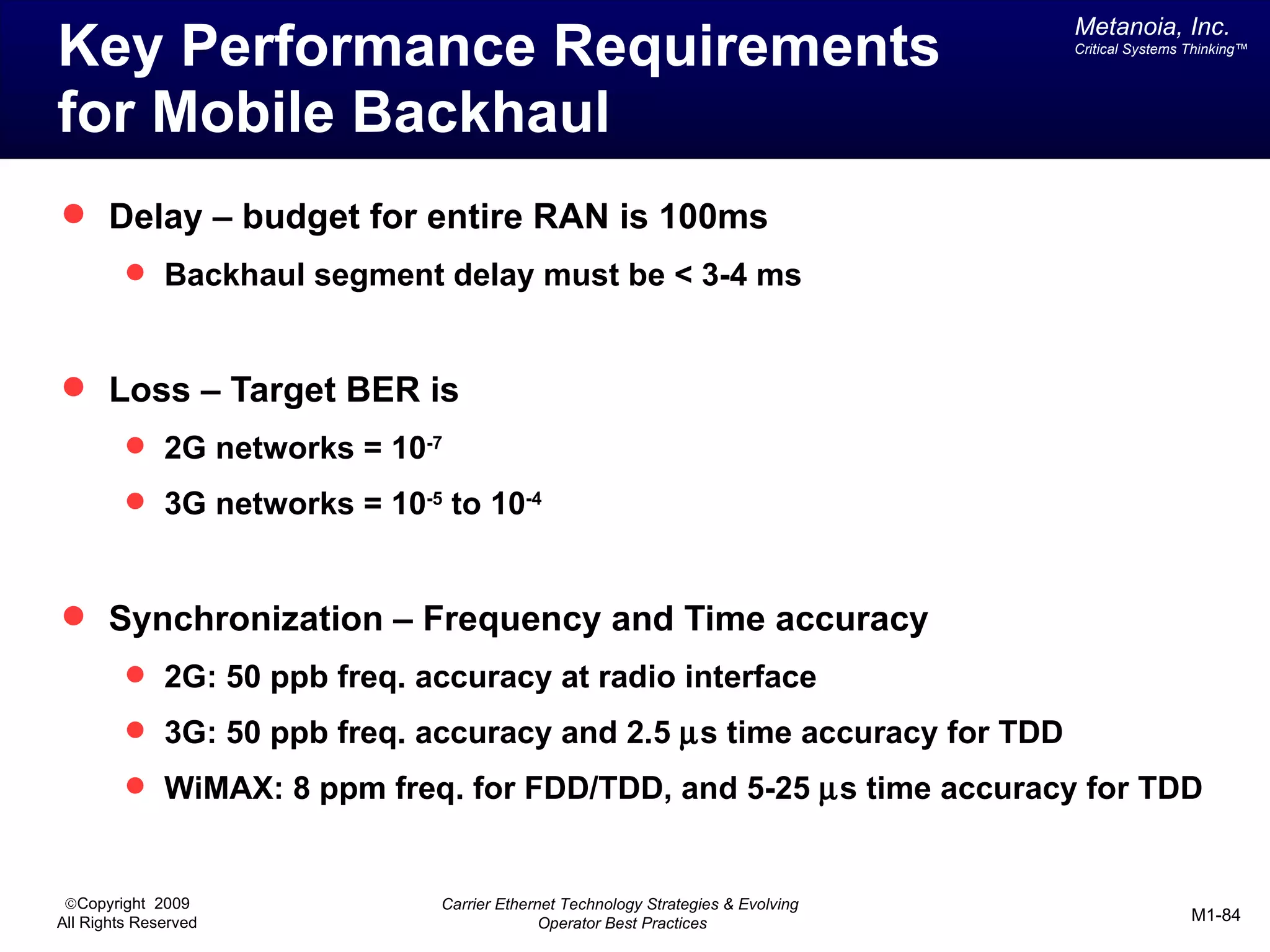 Metanoia, Inc.
Key Performance Requirements                                                      Critical Systems Thinking™




for Mobile Backhaul
 Delay – budget for entire RAN is 100ms
          Backhaul segment delay must be < 3-4 ms



 Loss – Target BER is
          2G networks = 10-7
          3G networks = 10-5 to 10-4



 Synchronization – Frequency and Time accuracy
          2G: 50 ppb freq. accuracy at radio interface
          3G: 50 ppb freq. accuracy and 2.5 µs time accuracy for TDD
          WiMAX: 8 ppm freq. for FDD/TDD, and 5-25 µs time accuracy for TDD


 ©Copyright 2009              Carrier Ethernet Technology Strategies & Evolving
All Rights Reserved                         Operator Best Practices                                M1-84
 