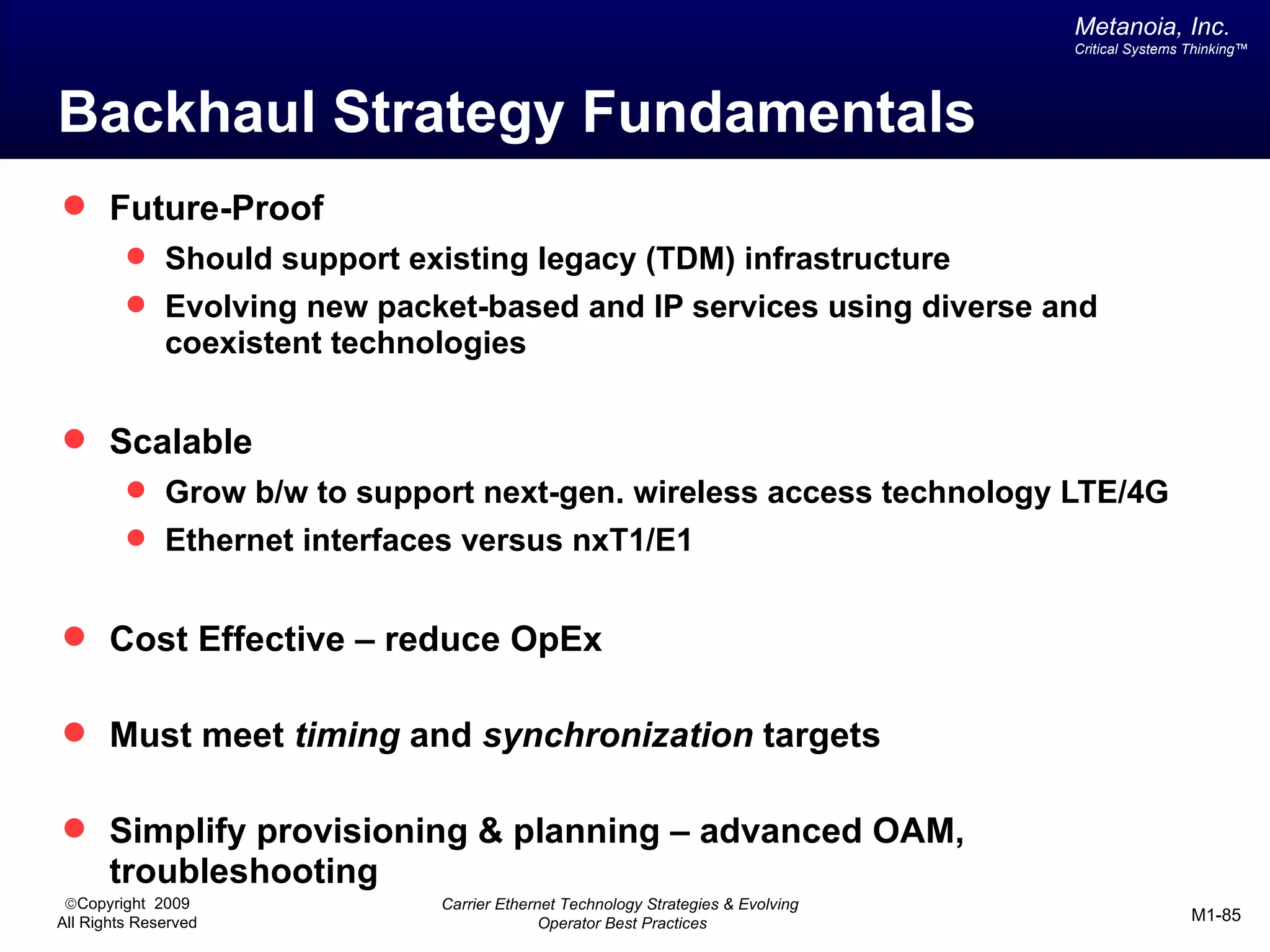 Metanoia, Inc.
                                                                                   Critical Systems Thinking™




Backhaul Strategy Fundamentals
 Future-Proof
          Should support existing legacy (TDM) infrastructure
          Evolving new packet-based and IP services using diverse and
              coexistent technologies


 Scalable
          Grow b/w to support next-gen. wireless access technology LTE/4G
          Ethernet interfaces versus nxT1/E1


 Cost Effective – reduce OpEx

 Must meet timing and synchronization targets

 Simplify provisioning & planning – advanced OAM,
       troubleshooting
 ©Copyright 2009               Carrier Ethernet Technology Strategies & Evolving
All Rights Reserved                          Operator Best Practices                                M1-85
 