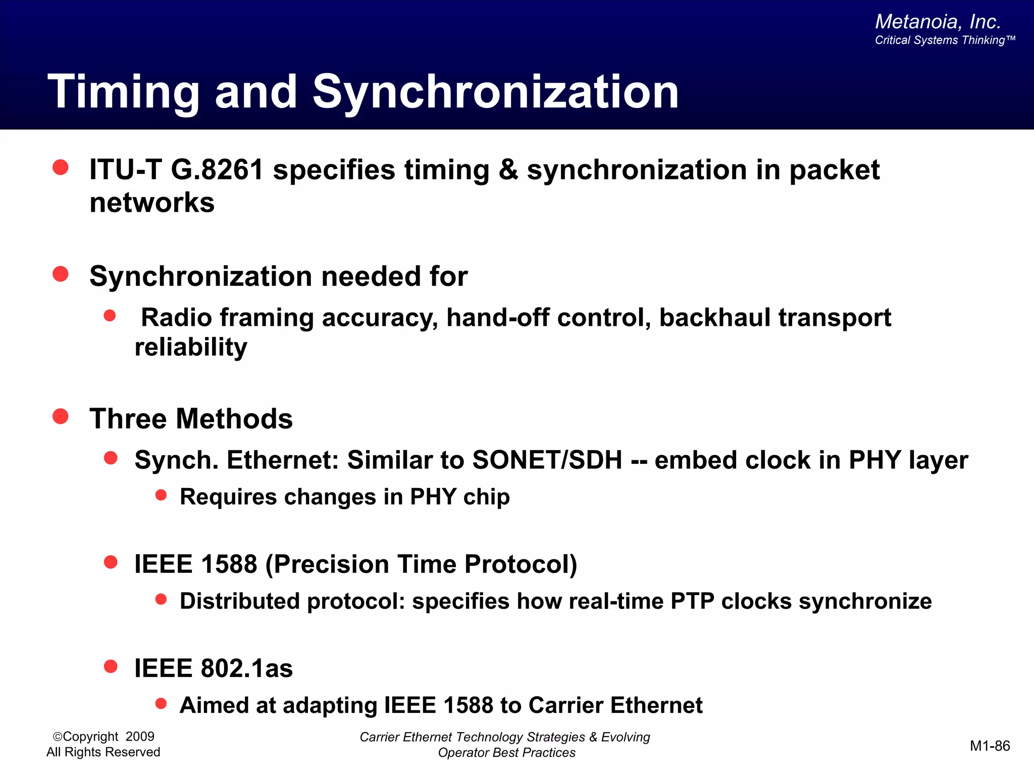 Metanoia, Inc.
                                                                                       Critical Systems Thinking™




Timing and Synchronization
 ITU-T G.8261 specifies timing & synchronization in packet
       networks

 Synchronization needed for
              Radio framing accuracy, hand-off control, backhaul transport
              reliability

 Three Methods
          Synch. Ethernet: Similar to SONET/SDH -- embed clock in PHY layer
                  Requires changes in PHY chip


          IEEE 1588 (Precision Time Protocol)
                  Distributed protocol: specifies how real-time PTP clocks synchronize


          IEEE 802.1as
                  Aimed at adapting IEEE 1588 to Carrier Ethernet
 ©Copyright 2009                   Carrier Ethernet Technology Strategies & Evolving
All Rights Reserved                              Operator Best Practices                                M1-86
 