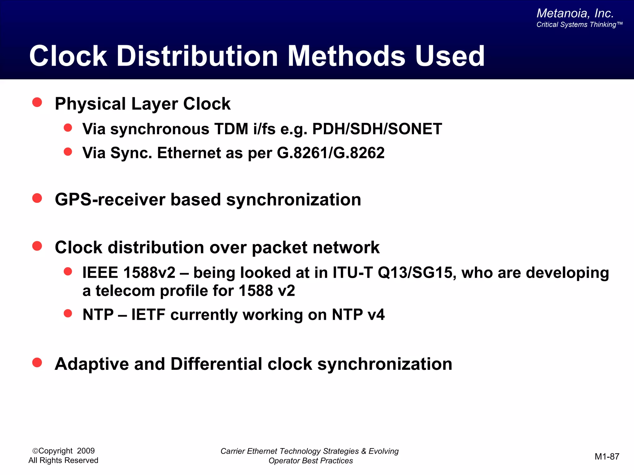 Metanoia, Inc.
                                                                                    Critical Systems Thinking™




Clock Distribution Methods Used
 Physical Layer Clock
          Via synchronous TDM i/fs e.g. PDH/SDH/SONET
          Via Sync. Ethernet as per G.8261/G.8262


 GPS-receiver based synchronization

 Clock distribution over packet network
          IEEE 1588v2 – being looked at in ITU-T Q13/SG15, who are developing
              a telecom profile for 1588 v2
          NTP – IETF currently working on NTP v4


 Adaptive and Differential clock synchronization




 ©Copyright 2009                Carrier Ethernet Technology Strategies & Evolving
All Rights Reserved                           Operator Best Practices                                M1-87
 