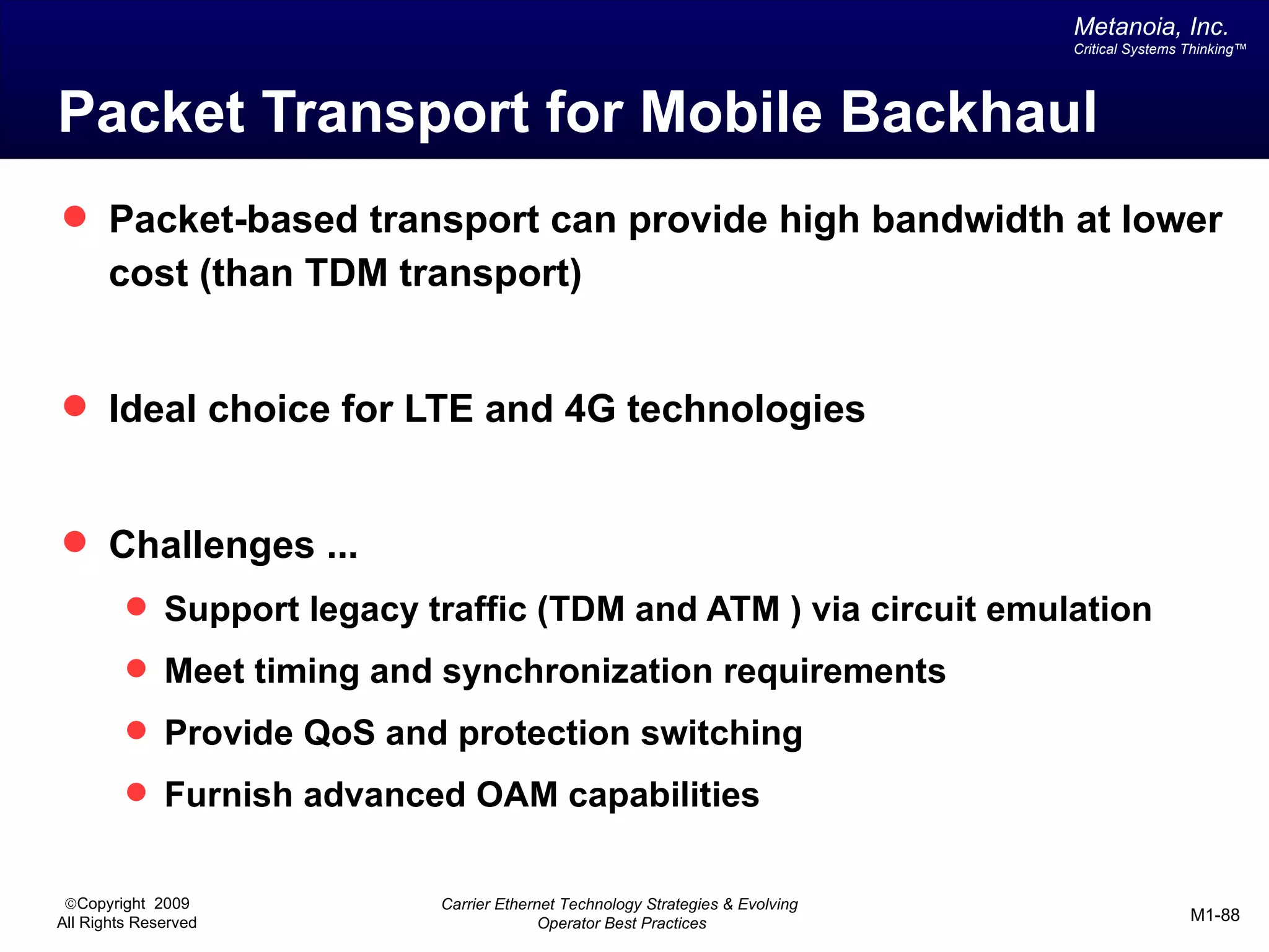 Metanoia, Inc.
                                                                               Critical Systems Thinking™




Packet Transport for Mobile Backhaul
 Packet-based transport can provide high bandwidth at lower
       cost (than TDM transport)


 Ideal choice for LTE and 4G technologies


 Challenges ...
          Support legacy traffic (TDM and ATM ) via circuit emulation
          Meet timing and synchronization requirements
          Provide QoS and protection switching
          Furnish advanced OAM capabilities


 ©Copyright 2009           Carrier Ethernet Technology Strategies & Evolving
All Rights Reserved                      Operator Best Practices                                M1-88
 
