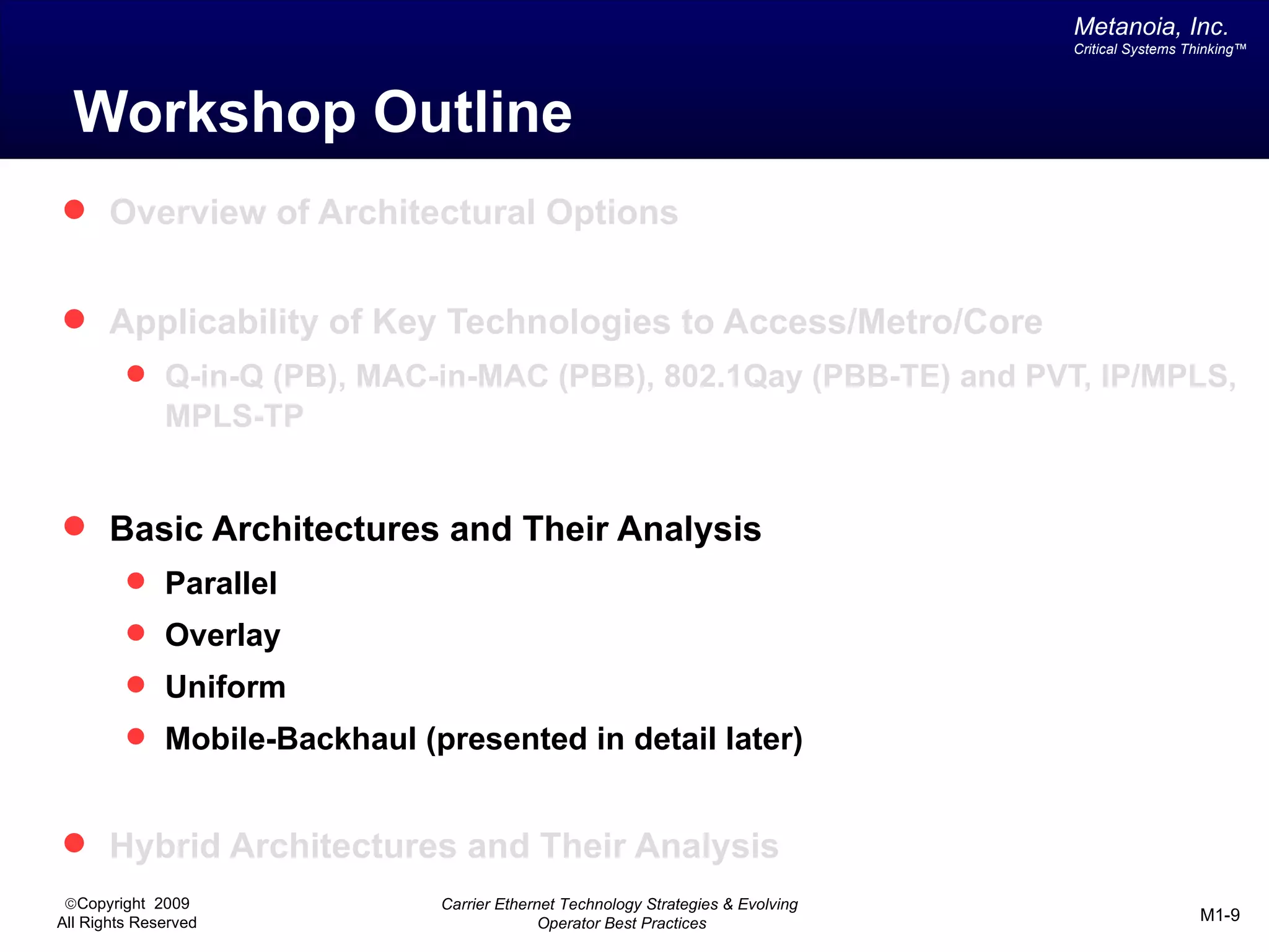 Metanoia, Inc.
                                                                                 Critical Systems Thinking™




  Workshop Outline
 Overview of Architectural Options


 Applicability of Key Technologies to Access/Metro/Core
          Q-in-Q (PB), MAC-in-MAC (PBB), 802.1Qay (PBB-TE) and PVT, IP/MPLS,
              MPLS-TP


 Basic Architectures and Their Analysis
          Parallel
          Overlay
          Uniform
          Mobile-Backhaul (presented in detail later)


 Hybrid Architectures and Their Analysis
 ©Copyright 2009             Carrier Ethernet Technology Strategies & Evolving
All Rights Reserved                        Operator Best Practices                                 M1-9
 