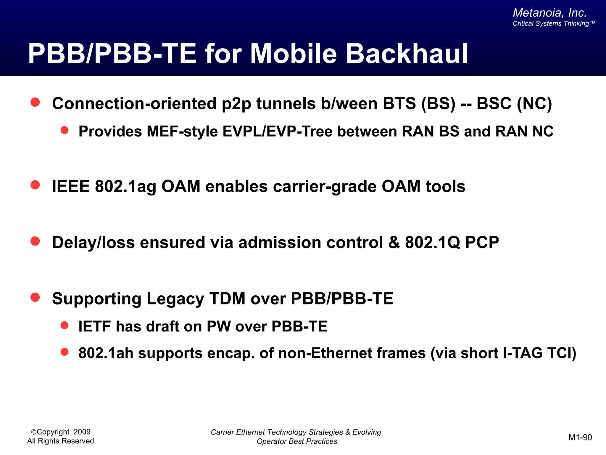 Metanoia, Inc.
                                                                                 Critical Systems Thinking™




PBB/PBB-TE for Mobile Backhaul
 Connection-oriented p2p tunnels b/ween BTS (BS) -- BSC (NC)
          Provides MEF-style EVPL/EVP-Tree between RAN BS and RAN NC



 IEEE 802.1ag OAM enables carrier-grade OAM tools


 Delay/loss ensured via admission control & 802.1Q PCP


 Supporting Legacy TDM over PBB/PBB-TE
          IETF has draft on PW over PBB-TE
          802.1ah supports encap. of non-Ethernet frames (via short I-TAG TCI)




 ©Copyright 2009             Carrier Ethernet Technology Strategies & Evolving
All Rights Reserved                        Operator Best Practices                                M1-90
 