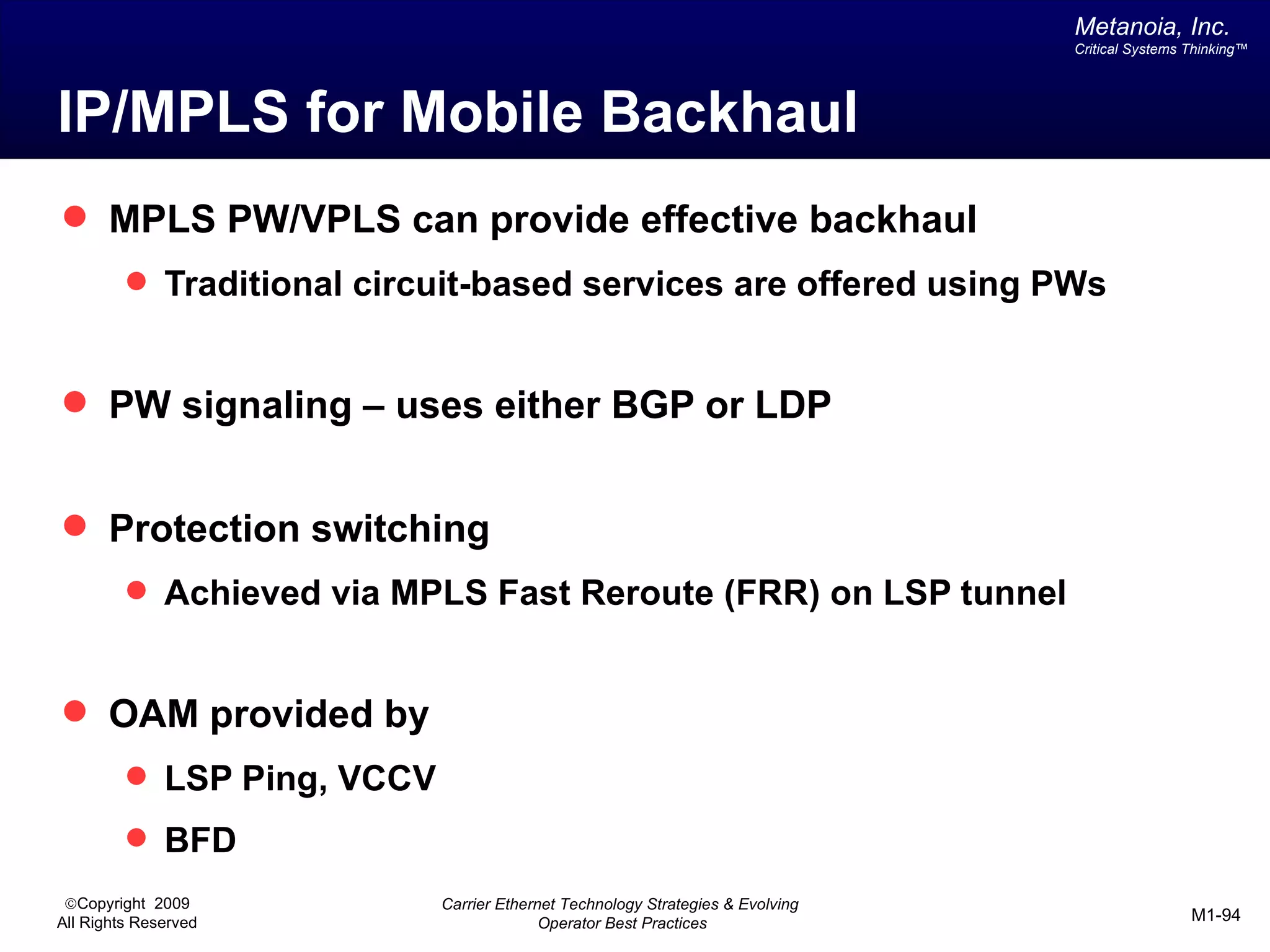 Metanoia, Inc.
                                                                                Critical Systems Thinking™




IP/MPLS for Mobile Backhaul
 MPLS PW/VPLS can provide effective backhaul
          Traditional circuit-based services are offered using PWs


 PW signaling – uses either BGP or LDP


 Protection switching
          Achieved via MPLS Fast Reroute (FRR) on LSP tunnel


 OAM provided by
          LSP Ping, VCCV
          BFD
 ©Copyright 2009            Carrier Ethernet Technology Strategies & Evolving
All Rights Reserved                       Operator Best Practices                                M1-94
 
