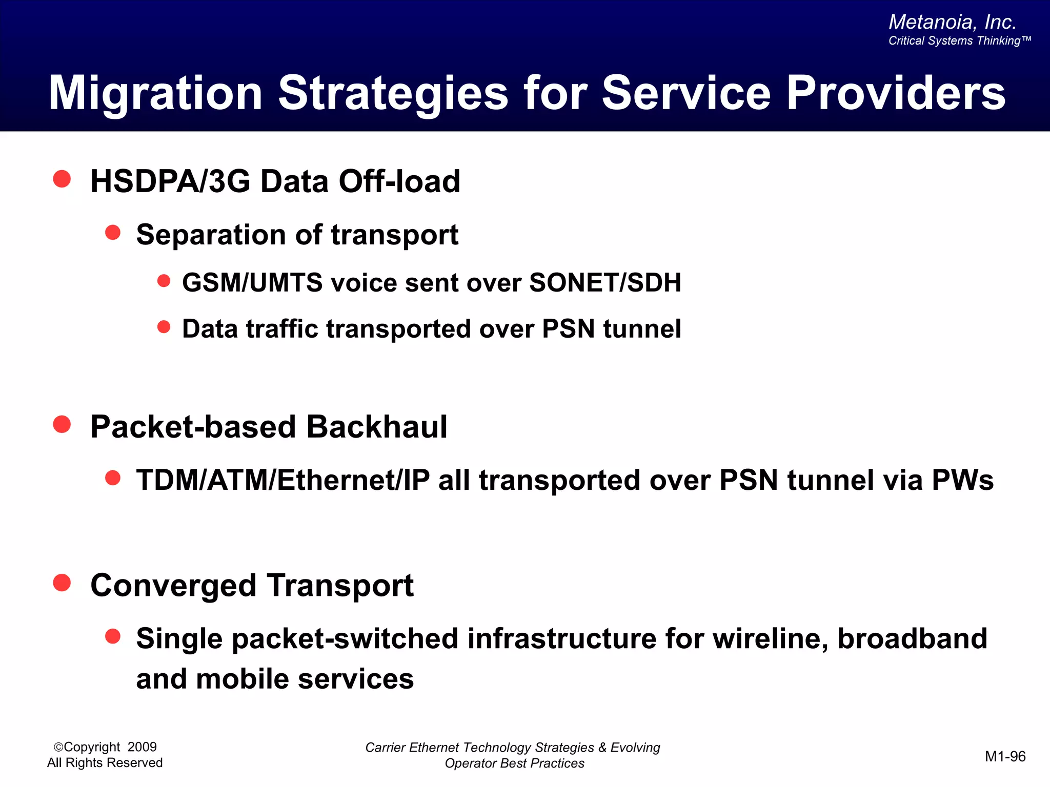 Metanoia, Inc.
                                                                                     Critical Systems Thinking™




Migration Strategies for Service Providers
 HSDPA/3G Data Off-load
          Separation of transport
                  GSM/UMTS voice sent over SONET/SDH

                  Data traffic transported over PSN tunnel



 Packet-based Backhaul
          TDM/ATM/Ethernet/IP all transported over PSN tunnel via PWs



 Converged Transport
          Single packet-switched infrastructure for wireline, broadband
              and mobile services

 ©Copyright 2009                 Carrier Ethernet Technology Strategies & Evolving
All Rights Reserved                            Operator Best Practices                                M1-96
 