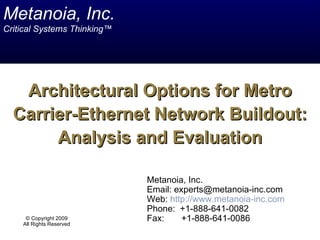 Metanoia, Inc.
Critical Systems Thinking™




   Architectural Options for Metro
  Carrier-Ethernet Network Buildout:
       Analysis and Evaluation

                             Metanoia, Inc.
                             Email: experts@metanoia-inc.com
                             Web: http://www.metanoia-inc.com
                             Phone: +1-888-641-0082
     © Copyright 2009        Fax:     +1-888-641-0086
    All Rights Reserved
 