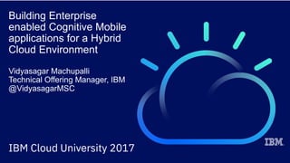 Building Enterprise
enabled Cognitive Mobile
applications for a Hybrid
Cloud Environment
Vidyasagar Machupalli
Technical Offering Manager, IBM
@VidyasagarMSC
 