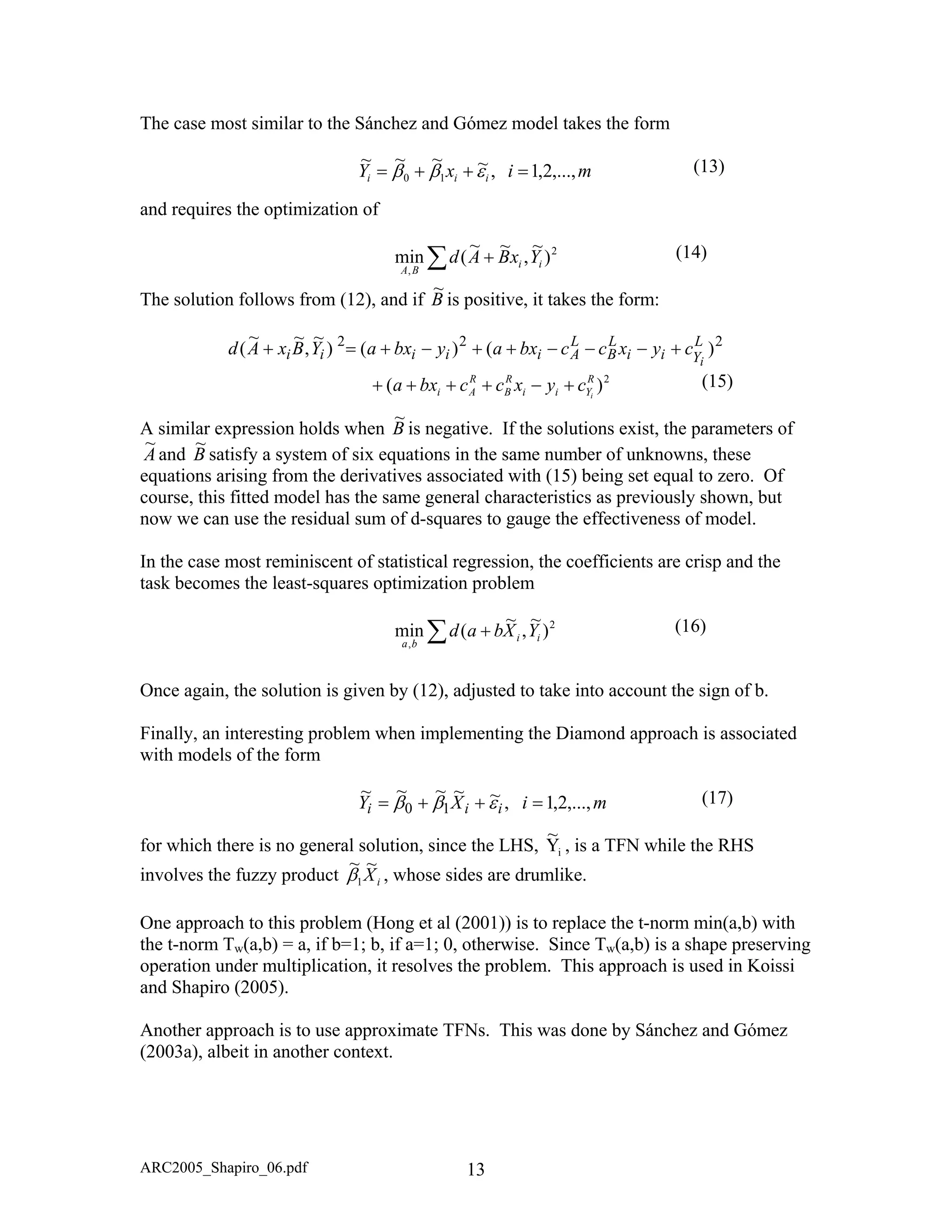 The case most similar to the Sánchez and Gómez model takes the form
mixY iii ,...,2,1,~~~~
10 =++= εββ (13)
and requires the optimization of
2
,
)
~
,
~~
(min ii
BA
YxBAd∑ + (14)
The solution follows from (12), and if B
~
is positive, it takes the form:
222
)()()
~
,
~~
( L
Yii
L
B
L
Aiiiii i
cyxccbxaybxaYBxAd +−−−++−+=+
(15)
A similar expression holds when
2
)( R
Yii
R
B
R
Ai i
cyxccbxa +−++++
B
~
is negative. If the solutions exist, the parameters of
A
~
and B
~
course, this fitted model has the same general characteristics as previously shown, but
now we can use the residual sum of d-squares to gauge the effectiveness of model.
In the case most reminiscent of statistical regression, the coefficients are crisp and the
task becomes the least-squares optimization problem
satisfy a system of six equations in the same number of unknowns, these
quations arising from the derivatives associated with (15) being set equal to zero. Of
(16)
Once again, the solution is gi to account t n of b.
Finally, an interesting problem enting the Diamond approach is associated
ith models of the form
ral solution, since the LHS,
e
,
)
~
,
~
(min ii
ba
YXbad∑ + 2
ven by (12), adjusted to take
when implem
in he sig
w
(17)
for which there is no gene
miXY iii ,...,2,1,10 =++= εββ ~~~~~
iY
~
One approach to this problem (Hong et al (2001)) is to replace the t-norm min(a,b)
the t-norm Tw(a,b) = a, if b=1; b, if a=1; 0, otherwise. Since T
, is a TF while the RHS
involves the fuzzy product
N
iX
~~
1β , whose sides are drumlike.
with
w(a,b) is a shape preserving
peration under multiplication, it resolves the problem. This approach is used in Koissio
and Shapiro (2005).
Another approach is to use approximate TFNs. This was done by Sánchez and Gómez
(2003a), albeit in another context.
ARC2005_Shapiro_06.pdf 13
 