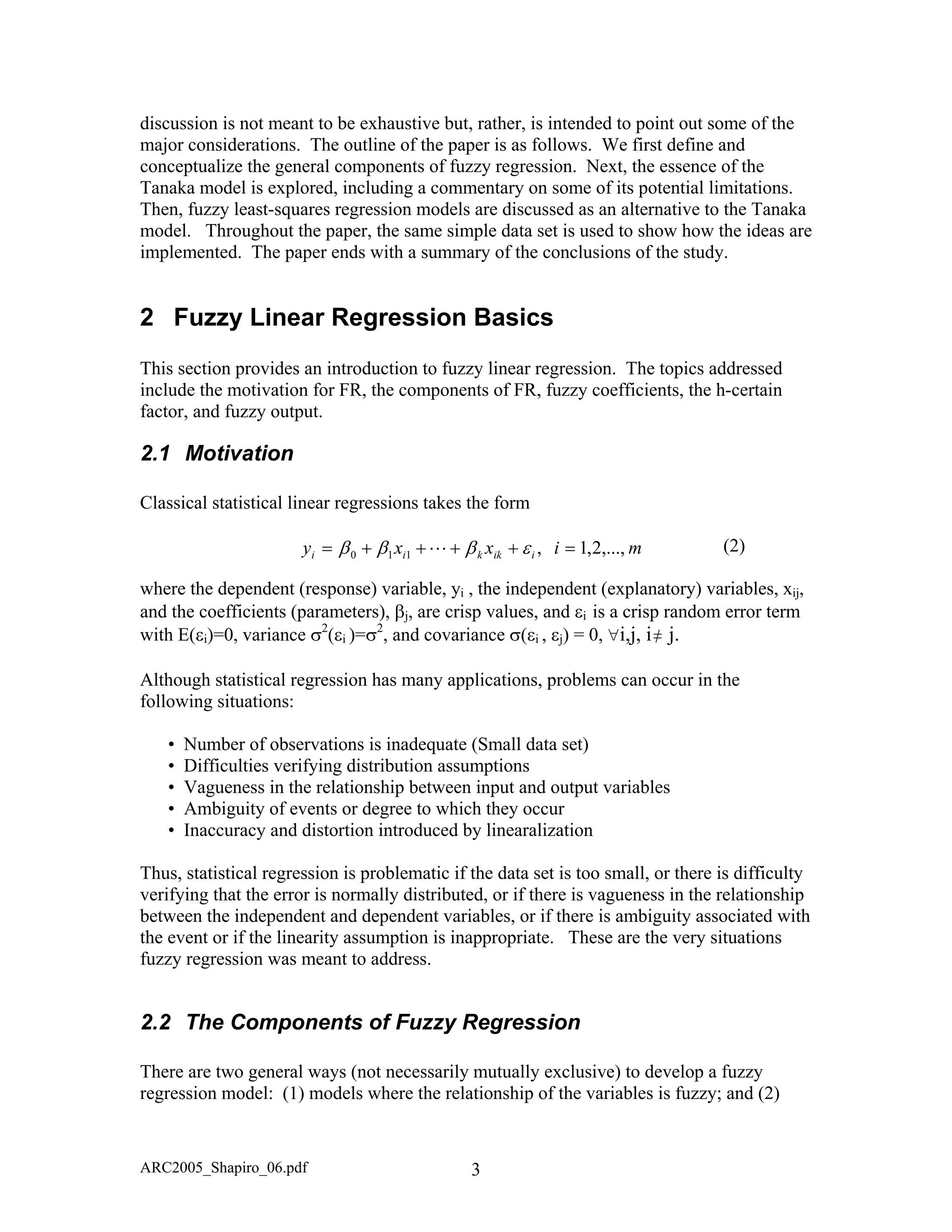 discussion is not meant to be exhaustive but, rather, is intended to point out some of the
major considerations. The outline of the paper is as follows. We first define and
conceptualize the general components of fuzzy regression. Next, the essence of the
Tanaka model is explored, including a commentary on some of its potential limitations.
Then, fuzzy least-squares regression models are discussed as an alternative to the Tanaka
model. Throughout the paper, the same simple data set is used to show how the ideas are
implemented. The paper ends with a summary of the conclusions of the study.
2 Fuzzy Linear Regression Basics
This section provides an introduction to fuzzy linear regression. The topics addressed
include the motivation for FR, the components of FR, fuzzy coefficients, the h-certain
factor, and fuzzy output.
2.1 Motivation
Classical statistical linear regressions takes the form
(2)mixxy iikkii ,...,2,1,110 =++++= εβββ L
where the dependent (response) variable, yi , the independent (explanatory) variables, xij,
and the coefficients (parameters), βj, are crisp values, and εi is a crisp random error term
with E(εi)=0, variance σ2
(εi )=σ2
, and covariance σ(εi , εj) = 0, ∀i,j, i≠ j.
Although statistical regression has many applications, problems can occur in the
following situations:
• Number of observations is inadequate (Small data set)
• Difficulties verifying distribution assumptions
• Vagueness in the relationship between input and output variables
• Ambiguity of events or degree to which they occur
• Inaccuracy and distortion introduced by linearalization
Thus, statistical regression is problematic if the data set is too small, or there is difficulty
verifying that the error is normally distributed, or if there is vagueness in the relationship
between the independent and dependent variables, or if there is ambiguity associated with
the event or if the linearity assumption is inappropriate. These are the very situations
fuzzy regression was meant to address.
2.2 The Components of Fuzzy Regression
There are two general ways (not necessarily mutually exclusive) to develop a fuzzy
regression model: (1) models where the relationship of the variables is fuzzy; and (2)
ARC2005_Shapiro_06.pdf 3
 