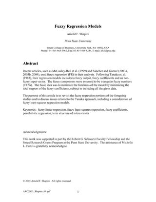 Fuzzy Regression Models
Arnold F. Shapiro
Penn State University
Smeal College of Business, University Park, PA 16802, USA
Phone: 01-814-865-3961, Fax: 01-814-865-6284, E-mail: afs1@psu.edu
Abstract
Recent articles, such as McCauley-Bell et al. (1999) and Sánchez and Gómez (2003a,
2003b, 2004), used fuzzy regression (FR) in their analysis. Following Tanaka et. al.
(1982), their regression models included a fuzzy output, fuzzy coefficients and an non-
fuzzy input vector. The fuzzy components were assumed to be triangular fuzzy numbers
(TFNs). The basic idea was to minimize the fuzziness of the model by minimizing the
total support of the fuzzy coefficients, subject to including all the given data.
The purpose of this article is to revisit the fuzzy regression portions of the foregoing
studies and to discuss issues related to the Tanaka approach, including a consideration of
fuzzy least-squares regression models.
Keywords: fuzzy linear regression, fuzzy least-squares regression, fuzzy coefficients,
possibilistic regression, term structure of interest rates
Acknowledgments:
This work was supported in part by the Robert G. Schwartz Faculty Fellowship and the
Smeal Research Grants Program at the Penn State University. The assistance of Michelle
L. Fultz is gratefully acknowledged.
© 2005 Arnold F. Shapiro. All rights reserved.
ARC2005_Shapiro_06.pdf 1
 