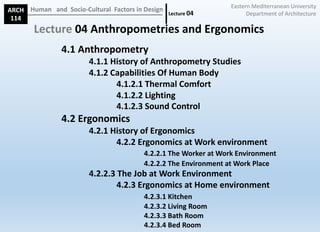 ARCH
114
Human			and		Socio-Cultural		Factors	in	Design
Lecture	04
Lecture 04	Anthropometries	and	Ergonomics
4.1	Anthropometry
4.1.1	History	of	Anthropometry	Studies
4.1.2	Capabilities	Of	Human	Body
4.1.2.1	Thermal	Comfort
4.1.2.2	Lighting
4.1.2.3	Sound	Control
4.2	Ergonomics
4.2.1	History	of	Ergonomics
4.2.2	Ergonomics	at	Work	environment
4.2.2.1	The	Worker	at	Work	Environment
4.2.2.2	The	Environment	at	Work	Place
4.2.2.3	The	Job	at	Work	Environment
4.2.3	Ergonomics	at	Home	environment
4.2.3.1	Kitchen
4.2.3.2	Living	Room
4.2.3.3	Bath	Room
4.2.3.4	Bed	Room
Eastern	Mediterranean	University
Department	of	Architecture
 