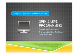 Computer Organization and Structure 2011



                              SPIM & MIPS
                              PROGRAMMING
                              Created and Presented by
                              Shu-Yang Lin, Hsun-Pei Wang,
                              Liang-Tsen Shen




                         Department of Information Management
                               National Taiwan University
 