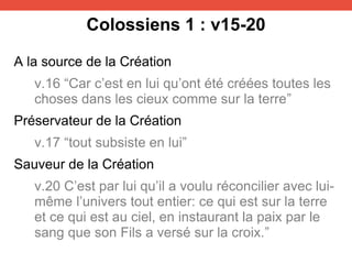 Colossiens 1 : v15-20
A la source de la Création
v.16 “Car c’est en lui qu’ont été créées toutes les
choses dans les cieux comme sur la terre”
Préservateur de la Création
v.17 “tout subsiste en lui”
Sauveur de la Création
v.20 C’est par lui qu’il a voulu réconcilier avec lui-
même l’univers tout entier: ce qui est sur la terre
et ce qui est au ciel, en instaurant la paix par le
sang que son Fils a versé sur la croix.”
 