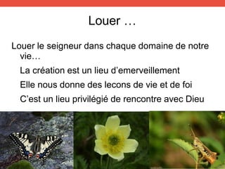 Louer …
Louer le seigneur dans chaque domaine de notre
vie…
La création est un lieu d’emerveillement
Elle nous donne des lecons de vie et de foi
C’est un lieu privilégié de rencontre avec Dieu
 