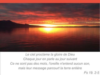 Le ciel proclame la gloire de Dieu
Chaque jour en parle au jour suivant
Ce ne sont pas des mots, l'oreille n'entend aucun son,
mais leur message parcourt la terre entière
Ps 19. 2-5
 