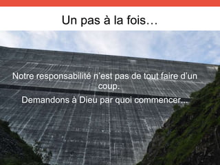 Un pas à la fois…
Notre responsabilité n’est pas de tout faire d’un
coup.
Demandons à Dieu par quoi commencer...
 