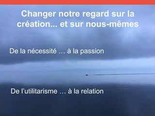 Changer notre regard sur la
création... et sur nous-mêmes
De la nécessité … à la passion
De l’utilitarisme … à la relation
 