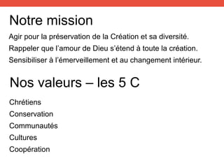 Notre mission
Agir pour la préservation de la Création et sa diversité.
Rappeler que l’amour de Dieu s’étend à toute la création.
Sensibiliser à l’émerveillement et au changement intérieur.
Nos valeurs – les 5 C
Chrétiens
Conservation
Communautés
Cultures
Coopération
 