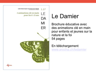 Brochure éducative avec
des animations clé en main
pour enfants et jeunes sur la
nature et la foi
54 pages
En téléchargement
www.arocha.ch/ledamier
Le Damier
 