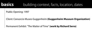basics           building context, facts, location, dates
  Public Opening: 1997

  Client: Consorcio Museo Guggenheim (Guggenheim Museum Organization)

  Permanent Exhibit: "The Matter of Time" (work by Richard Serra)
 