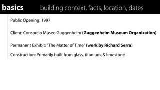 basics            building context, facts, location, dates
  Public Opening: 1997

  Client: Consorcio Museo Guggenheim (Guggenheim Museum Organization)

  Permanent Exhibit: "The Matter of Time" (work by Richard Serra)

  Construction: Primarily built from glass, titanium, & limestone
 