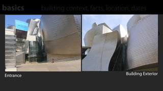basics            building context, facts, location, dates
  Public Opening: 1997

  Client: Consorcio Museo Guggenheim (Guggenheim Museum Organization)

  Permanent Exhibit: "The Matter of Time" (work by Richard Serra)

  Construction: Primarily built from glass, titanium, & limestone



Entrance                                                        Building Exterior
 