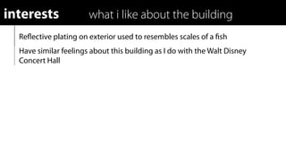 interests              what i like about the building
  Reﬂective plating on exterior used to resembles scales of a ﬁsh
  Have similar feelings about this building as I do with the Walt Disney
  Concert Hall
 