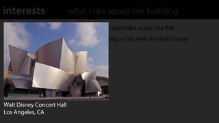 interests                  what i like about the building
    Reﬂective plating on exterior used to resembles scales of a ﬁsh
    Have similar feelings about this building as I do with the Walt Disney
    Concert Hall




Walt Disney Concert Hall
Los Angeles, CA
 
