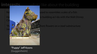 interests              what i like about the building
  Reﬂective plating on exterior used to resembles scales of a ﬁsh
  Have similar feelings about this building as I do with the Walt Disney
  Concert Hall

  “Puppy" A large puppy made from ﬂowers on a steel substructure
  (work by Jeﬀ Koons)




      “Puppy" Jeﬀ Koons
      [Guggenheim]
 
