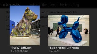 interests              what i like about the building
  Reﬂective plating on exterior used to resembles scales of a ﬁsh
  Have similar feelings about this building as I do with the Walt Disney
  Concert Hall

  “Puppy" A large puppy made from ﬂowers on a steel substructure
  (work by Jeﬀ Koons)




      “Puppy" Jeﬀ Koons                 “Ballon Animal" Jeﬀ Koons
      [Guggenheim]                      [LACMA]
 