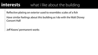 interests              what i like about the building
  Reﬂective plating on exterior used to resembles scales of a ﬁsh
  Have similar feelings about this building as I do with the Walt Disney
  Concert Hall


  Jeﬀ Koons’ permanent works
 
