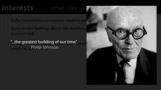 interests              what i like about the building
  Reﬂective plating on exterior used to resembles scales of a ﬁsh
  Have similar feelings about this building as I do with the Walt Disney
  Concert Hall
  "...the greatest building made from ﬂowers on a steel substructure
  “Puppy" A large puppy of our time".  
              Philip Johnson
  (work by Jeﬀ Koons)
 