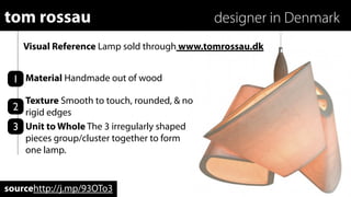 tom rossau                                  designer in Denmark
    Visual Reference Lamp sold through www.tomrossau.dk


 1 Material Handmade out of wood
   Texture Smooth to touch, rounded, & no
 2 rigid edges
 3 Unit to Whole The 3 irregularly shaped
   pieces group/cluster together to form
   one lamp.


sourcehttp://j.mp/93OTo3
 