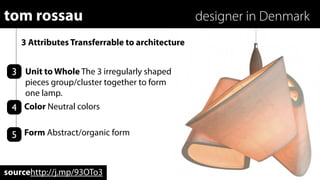 tom rossau                                       designer in Denmark
    3 Attributes Transferrable to architecture


 3 Unit to Whole The 3 irregularly shaped
   pieces group/cluster together to form
   one lamp.
 4 Color Neutral colors

 5 Form Abstract/organic form


sourcehttp://j.mp/93OTo3
 