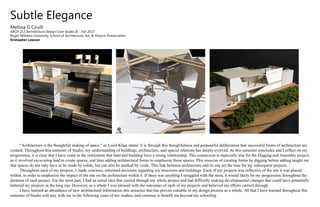 Subtle Elegance
Melissa G Cirulli
ARCH 213 Architecture Design Core Studio III - Fall 2017
Roger Williams University, School of Architecture, Art, & Historic Preservation
Kristopher Lawson
“Architecture is the thoughtful making of space,” as Louis Khan stated. It is through this thoughfulness and purposeful deliberation that successful forms of architecture are
created. Throughout this semester of Studio, my understanding of buildings, architecture, and spacial relations has deeply evolved. As this semester concludes and I reflect on my
progression, it is clear that I have come to the realization that land and building have a strong relationship. This connection is especially true for the Digging and Assembly project,
as it involved excavating land to create spaces, and later adding architectural forms to emphasize those spaces. This exercise of creating forms by digging before adding taught me
that spaces do not only have to be made by solids, but can also be marked by voids. This link between architecture and its site set the tone for my subsequent projects.
Throughout each of my projects, I made concious, informed decisions regarding my structures and buildings. Each of my projects was reflective of the site it was placed
within, in order to emphasize the impact of the site on the architecture within it. If there was anything I struggled with the most, it would likely be my progression throughout the
duration of each project. For the most part, I had an initial idea that carried through my whole project and had difficulty making developmental changes that could have potentially
bettered my projects in the long run. However, as a whole I was pleased with the outcomes of each of my projects and believed my efforts carried through.
I have learned an abundance of new architectural information this semester that has proven valuable to my design process as a whole. All that I have learned throughout this
semester of Studio will stay with me in the following years of my studies, and continue to benefit me beyond my schooling.
 