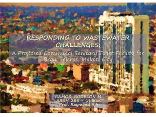 RESPONDING TO WASTEWATER
CHALLENGES:
A Proposed Communal Sanitary Toilet Facility for
Brgy. Tejeros, Makati City
RAMOS, RODELON M.
ARCH 235 - Utilities
Prof. Raymond Sih
 