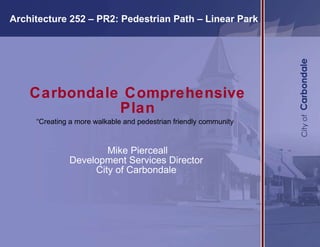 Carbondale Comprehensive Plan “Creating a more walkable and pedestrian friendly community ”   Mike Pierceall Development Services Director  City of Carbondale    Architecture 252 – PR2: Pedestrian Path – Linear Park  