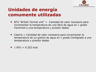 Unidades de energía
comumente utilizadas
   BTU “British Termal unit” = Cantidad de calor necesaria para
    incrementar la temperatura de una libra de agua en 1 grado
    Farenheit a una temperatura y presión dadas

   Caloría = Cantidad de calor necesaria para incrementar la
    temperatura de un gramo de agua en 1 grado Centígrado a una
    temperatura y presión dadas

   1 BTU = 0.252 kcal
 