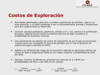 Costos de Exploración
   Actividades destinadas a descubrir si existen yacimientos de petróleo y gas en un
    area particular, y si están presentes si son lo suficientemente grandes y productivas
    para que valga la pena su desarrollo.

   Incluyen estudios geológicos, geofísicos, sísmica 2-D y 3-D, previos a la perforación
    de pozos. Además de los costos puramente técnicos se debe considerar la
    probabilidad de encontrar reservas.

   Una complicación en estimar los costos de exploración es que el gas es encontrado
    muchas veces por compañías en busca de petróleo, por lo cual la alocación de
    costos entre gas y petróleo es difícil.

   Debido a la influencia del riesgo de no encontrar reservas es apropiado estimar los
    costos en base a experiencia histórica con costos unitarios y probabilidad de éxito
    por área.

   Ejemplo: Invierto 10 MMu$s en aumentar las reservas en 2.7 BCM con
    probabilidades del 80% o del 20% de ser exitoso.


            10 MMu$ s              u$s            10 MMu$ s             u$s
    C=                    = 0.125         C=                    = 0.50
         100g BTU g
            1012
                     0.80         MMBTU        100g BTU g
                                                  1012
                                                           0.20        MMBTU
 
