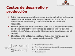 Costos de desarrollo y
  producción
           Estos costos son esencialmente una función del número de pozos
            necesarios para desarrollar un yacimiento, su ubicación, la
            condición del reservorio y la infraestructura de superficie
            requerida.
           El costo promedio no es adecuado para una componente de costo
            que tiene significativas economías de escala debido a que los
            costos y beneficios ocurren significativamente desplazados en el
            tiempo.
           El método más utilizado de calcular los costos marginales de
            largo plazo es el costo incremental promedio “CIP”.


        T
                                                I t = Capital invertido en el año t
        ∑ { It + ( Rt − R0 ) }   ( 1+ r ) 
                                          t
                                              Rt − R0 = Costo de O&M en el año t debido a la nueva demanda
CIP =   t =1
            T
                                                Qt − Q0 = Demanda marginal
            ∑ ( Q − Q ) ( 1 + r )        
                                      t

             t
                  t     0                     r = Tasa de descuento
 