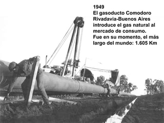 1949
El gasoducto Comodoro
Rivadavia-Buenos Aires
introduce el gas natural al
mercado de consumo.
Fue en su momento, el más
largo del mundo: 1.605 Km
 