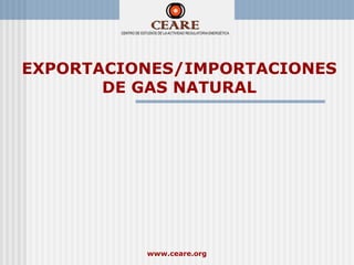 EXPORTACIONES/IMPORTACIONES
       DE GAS NATURAL




          www.ceare.org
 