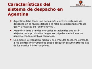 Características del
sistema de despacho en
Agentina
   Argentina debe tener uno de los más efectivos sistemas de
    despacho en el mundo debido a la falta de almacenamiento de
    gas y la escasez de “peak-shaving”.
   Argentina tiene grandes mercados estacionales que están
    alejados de la producción de gas con rápidas variaciones de
    acuerdo con los cambios climáticos.
   Solamente la respuesta rápida y diligente del despacho cortando
    a los clientes interrumpibles puede asegurar el suministro de gas
    de los usarios ininterrumpibles.
 