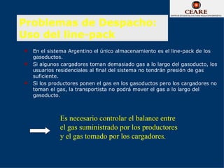 Problemas de Despacho:
Uso del line-pack
   En el sistema Argentino el único almacenamiento es el line-pack de los
    gasoductos.
   Si algunos cargadores toman demasiado gas a lo largo del gasoducto, los
    usuarios residenciales al final del sistema no tendrán presión de gas
    suficiente.
   Si los productores ponen el gas en los gasoductos pero los cargadores no
    toman el gas, la transportista no podrá mover el gas a lo largo del
    gasoducto.



              Es necesario controlar el balance entre
              el gas suministrado por los productores
              y el gas tomado por los cargadores.
 