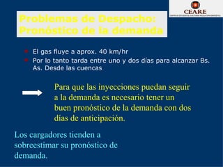 Problemas de Despacho:
 Pronóstico de la demanda
     El gas fluye a aprox. 40 km/hr
     Por lo tanto tarda entre uno y dos días para alcanzar Bs.
      As. Desde las cuencas


            Para que las inyecciones puedan seguir
            a la demanda es necesario tener un
            buen pronóstico de la demanda con dos
            días de anticipación.
Los cargadores tienden a
sobreestimar su pronóstico de
demanda.
 