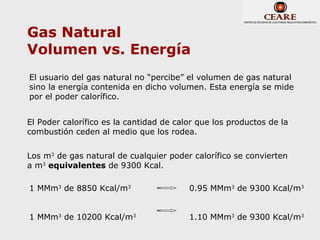 Gas Natural
Volumen vs. Energía
El usuario del gas natural no “percibe” el volumen de gas natural
sino la energía contenida en dicho volumen. Esta energía se mide
por el poder calorífico.


El Poder calorífico es la cantidad de calor que los productos de la
combustión ceden al medio que los rodea.


Los m3 de gas natural de cualquier poder calorífico se convierten
a m3 equivalentes de 9300 Kcal.

1 MMm3 de 8850 Kcal/m3                   0.95 MMm3 de 9300 Kcal/m3


1 MMm3 de 10200 Kcal/m3                  1.10 MMm3 de 9300 Kcal/m3
 