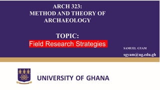 SAMUEL GYAM
sgyam@ug.edu.gh
UNIVERSITY OF GHANA
ARCH 323:
METHOD AND THEORY OF
ARCHAEOLOGY
TOPIC:
Field Research Strategies
 