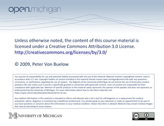 Unless otherwise noted, the content of this course material is
licensed under a Creative Commons Attribution 3.0 License.
http://creativecommons.org/licenses/by/3.0/
© 2009, Peter Von Buelow
You assume all responsibility for use and potential liability associated with any use of the material. Material contains copyrighted content, used in
accordance with U.S. law. Copyright holders of content included in this material should contact open.michigan@umich.edu with any questions,
corrections, or clarifications regarding the use of content. The Regents of the University of Michigan do not license the use of third party content
posted to this site unless such a license is specifically granted in connection with particular content. Users of content are responsible for their
compliance with applicable law. Mention of specific products in this material solely represents the opinion of the speaker and does not represent an
endorsement by the University of Michigan. For more information about how to cite these materials visit
https://open.umich.edu/education/about/terms-of-use.
Any medical information in this material is intended to inform and educate and is not a tool for self-diagnosis or a replacement for medical
evaluation, advice, diagnosis or treatment by a healthcare professional. You should speak to your physician or make an appointment to be seen if
you have questions or concerns about this information or your medical condition. Viewer discretion is advised: Material may contain medical images
that may be disturbing to some viewers.

 